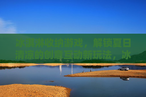冰淇淋收纳游戏，解锁夏日清凉的创意互动新玩法，冰淇淋收纳游戏，解锁夏日清凉的创意互动新玩法