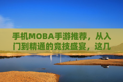 手机MOBA手游推荐，从入门到精通的竞技盛宴，这几款游戏助你驰骋战场，体验策略与激情的完美结合！