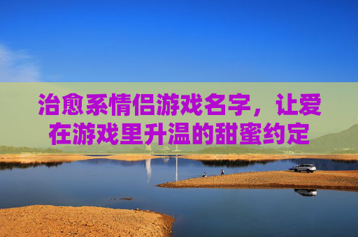 治愈系情侣游戏名字,让爱在游戏里升温的甜蜜约定