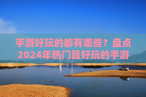 手游好玩的都有哪些？盘点2024年热门且好玩的手游推荐