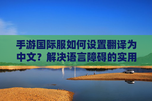手游国际服如何设置翻译为中文?解决语言障碍的实用指南,手游国际服中文翻译设置指南,解决语言障碍的实用步骤