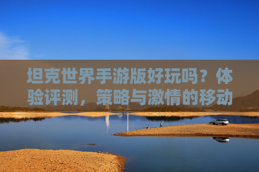 坦克世界手游版好玩吗?体验评测,策略与激情的移动端新篇章,坦克世界手游版好玩吗?体验评测,策略与激情的移动端新篇章