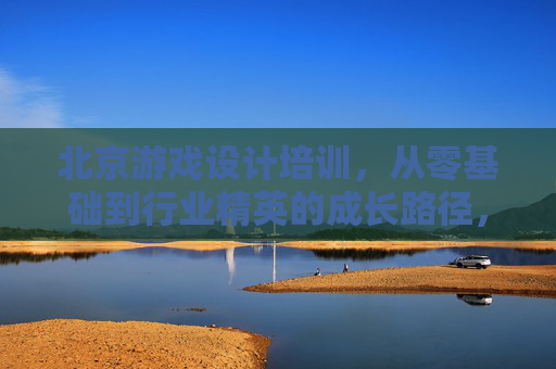 北京游戏设计培训，从零基础到行业精英的成长路径，开启数字艺术与游戏创意的无限可能，北京游戏设计培训，从零基础到行业精英的成长路径，开启数字艺术与游戏创意的无限可能