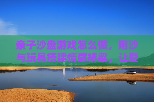 亲子沙盘游戏怎么做,用沙与玩具搭建情感桥梁,让爱在互动中生长,亲子沙盘游戏,用沙与玩具搭建情感桥梁,让爱在互动中生长