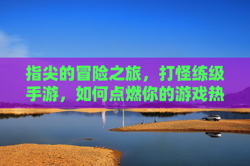 指尖的冒险之旅,打怪练级手游,如何点燃你的游戏热情?指尖的冒险之旅,打怪练级手游如何点燃你的游戏热情?