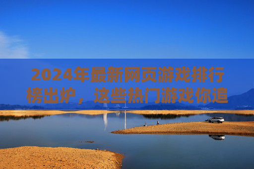 2024年最新网页游戏排行榜出炉，这些热门游戏你追了吗？