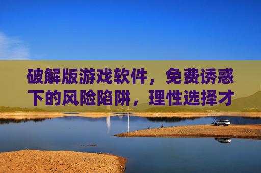 破解版游戏软件，免费诱惑下的风险陷阱，理性选择才是正道