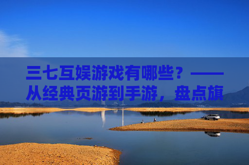 三七互娱游戏有哪些?——从经典页游到手游,盘点旗下多元作品,领略其游戏生态的丰富性