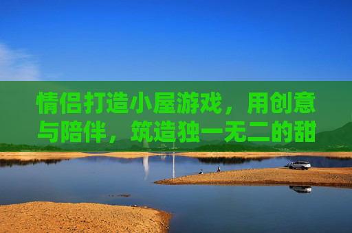 情侣打造小屋游戏，用创意与陪伴，筑造独一无二的甜蜜空间