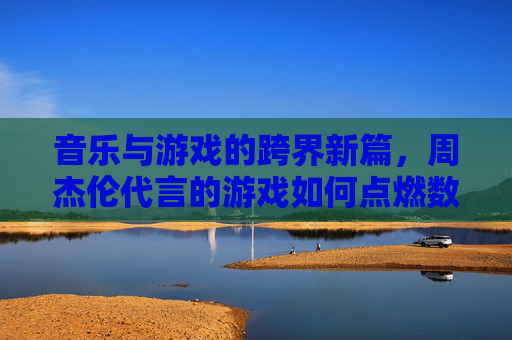 音乐与游戏的跨界新篇,周杰伦代言的游戏如何点燃数字世界的狂欢