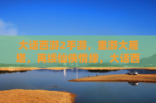 大话西游2手游，重游大雁塔，再续仙侠情缘，大话西游2手游，重游大雁塔，再续仙侠情缘
