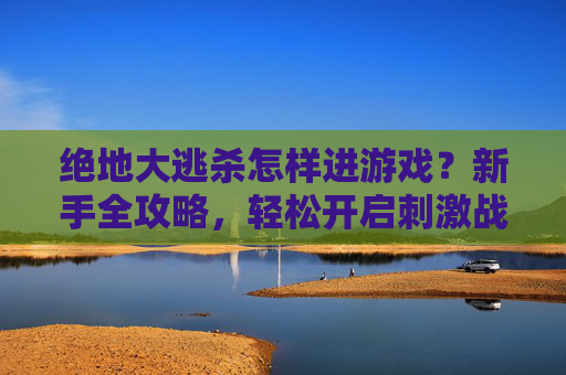 绝地大逃杀怎样进游戏？新手全攻略，轻松开启刺激战斗，绝地大逃杀新手进游戏全攻略，轻松开启刺激战斗