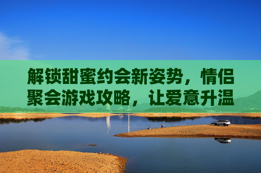 解锁甜蜜约会新姿势,情侣聚会游戏攻略,让爱意升温的趣味玩法