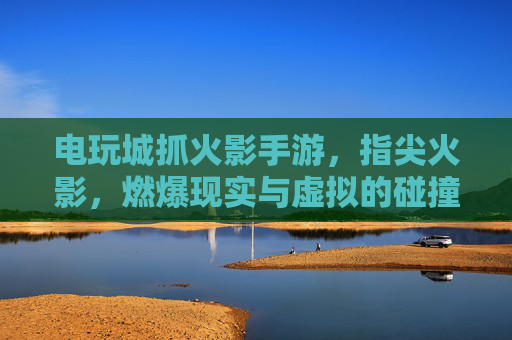 电玩城抓火影手游,指尖火影,燃爆现实与虚拟的碰撞