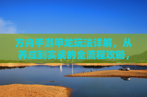 方舟手游甲龙玩法详解,从养成到实战的全流程攻略,方舟手游甲龙玩法详解,从养成到实战的全流程攻略