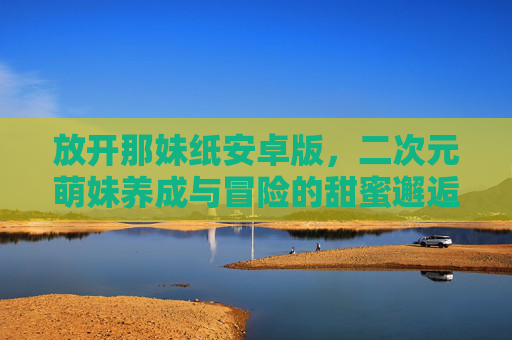 放开那妹纸安卓版，二次元萌妹养成与冒险的甜蜜邂逅——轻松玩转萌系策略与角色互动