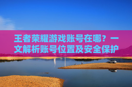 王者荣耀游戏账号在哪？一文解析账号位置及安全保护方法
