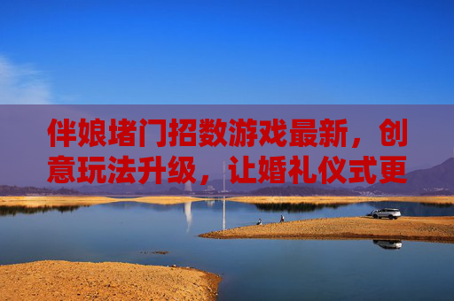 伴娘堵门招数游戏最新，创意玩法升级，让婚礼仪式更有趣味与仪式感，伴娘堵门游戏新招，创意玩法升级，为婚礼仪式注入趣味与仪式感