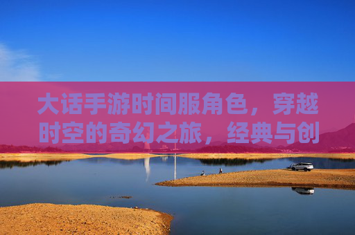 大话手游时间服角色,穿越时空的奇幻之旅,经典与创新的完美融合,大话手游时间服角色,穿越时空的奇幻之旅,经典与创新的完美融合