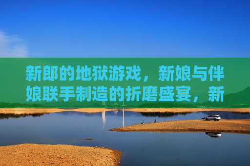 新郎的地狱游戏，新娘与伴娘联手制造的折磨盛宴，新郎的地狱游戏，新娘与伴娘联手制造的折磨盛宴