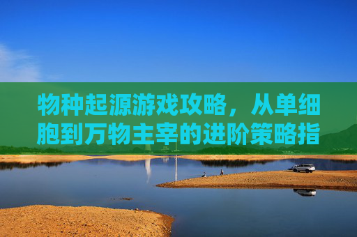 物种起源游戏攻略,从单细胞到万物主宰的进阶策略指南,物种起源游戏攻略,从单细胞到万物主宰的进阶策略指南