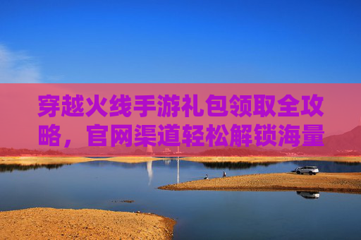穿越火线手游礼包领取全攻略，官网渠道轻松解锁海量福利，新手玩家必看！穿越火线手游礼包领取全攻略，官网渠道轻松解锁海量福利，新手玩家必看！