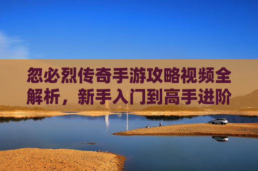 忽必烈传奇手游攻略视频全解析，新手入门到高手进阶，高效玩转传奇世界，忽必烈传奇手游攻略视频全解析，新手入门到高手进阶，高效玩转传奇世界