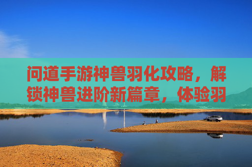 问道手游神兽羽化攻略,解锁神兽进阶新篇章,体验羽化后的非凡魅力
