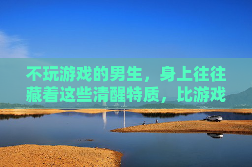 不玩游戏的男生，身上往往藏着这些清醒特质，比游戏玩家更值得深交