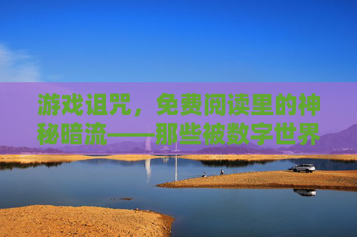 游戏诅咒,免费阅读里的神秘暗流——那些被数字世界遗忘的诅咒传说
