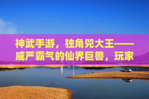 神武手游,独角兕大王——威严霸气的仙界巨兽,玩家探索的终极挑战,神武手游,独角兕大王——威严霸气仙界巨兽的终极挑战