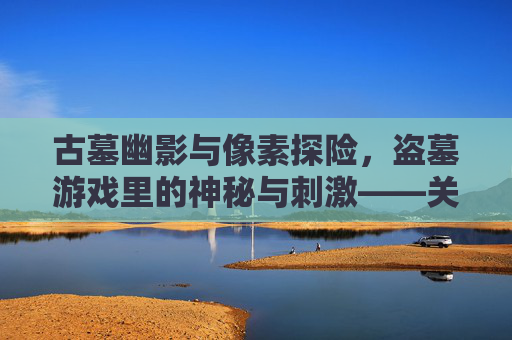 古墓幽影与像素探险，盗墓游戏里的神秘与刺激——关于盗墓游戏的深度解析