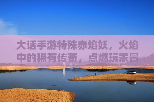 大话手游特殊赤焰妖,火焰中的稀有传奇,点燃玩家冒险新篇章,大话手游特殊赤焰妖,火焰中的稀有传奇,点燃玩家冒险新篇章