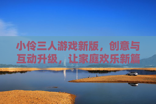 小伶三人游戏新版,创意与互动升级,让家庭欢乐新篇章
