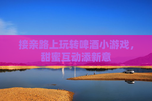 接亲路上玩转啤酒小游戏,甜蜜互动添新意