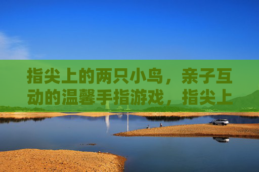指尖上的两只小鸟，亲子互动的温馨手指游戏，指尖上的两只小鸟，亲子互动的温馨手指游戏