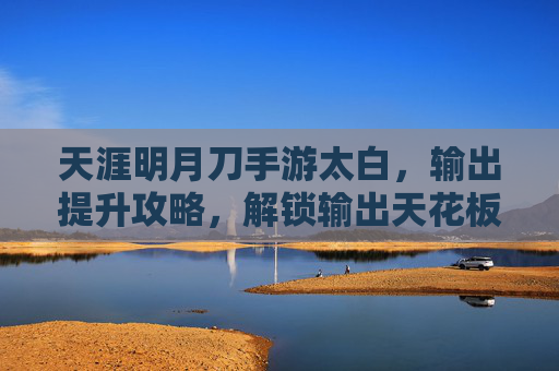 天涯明月刀手游太白,输出提升攻略,解锁输出天花板的核心技巧,天涯明月刀手游太白输出提升攻略,解锁输出天花板的核心技巧