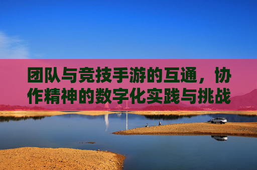 团队与竞技手游的互通,协作精神的数字化实践与挑战