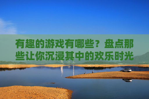 有趣的游戏有哪些？盘点那些让你沉浸其中的欢乐时光，有趣的游戏有哪些？盘点那些让你沉浸其中的欢乐时光