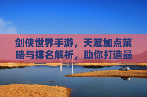 剑侠世界手游,天赋加点策略与排名解析,助你打造最强江湖角色,剑侠世界手游,天赋加点策略与排名解析,助你打造最强江湖角色