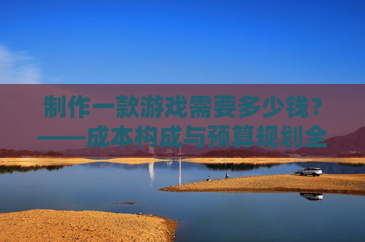 制作一款游戏需要多少钱？——成本构成与预算规划全解析