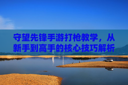 守望先锋手游打枪教学，从新手到高手的核心技巧解析，守望先锋手游打枪教学，从新手到高手的核心技巧解析