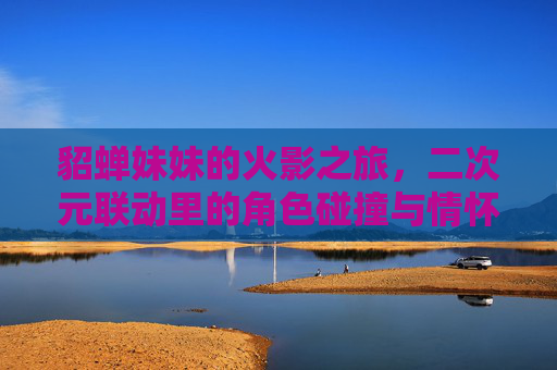 貂蝉妹妹的火影之旅,二次元联动里的角色碰撞与情怀共鸣,貂蝉妹妹的火影之旅,二次元角色碰撞与情怀共鸣