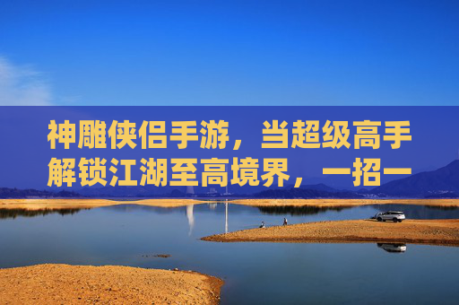神雕侠侣手游,当超级高手解锁江湖至高境界,一招一式皆是传奇