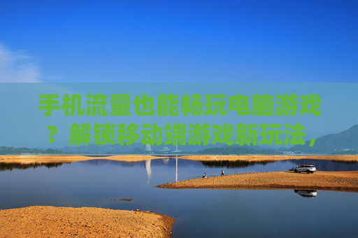 手机流量也能畅玩电脑游戏？解锁移动端游戏新玩法，让你随时随地云上畅玩