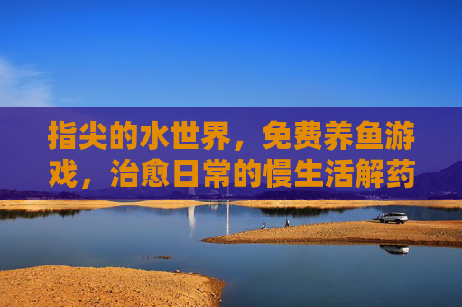 指尖的水世界,免费养鱼游戏,治愈日常的慢生活解药,指尖的水世界,免费养鱼游戏,治愈日常的慢生活解药