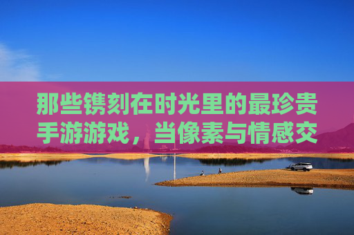那些镌刻在时光里的最珍贵手游游戏，当像素与情感交织，我们为何对它们念念不忘？