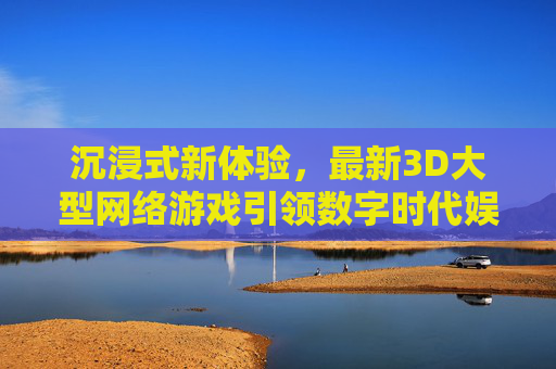 沉浸式新体验，最新3D大型网络游戏引领数字时代娱乐革命