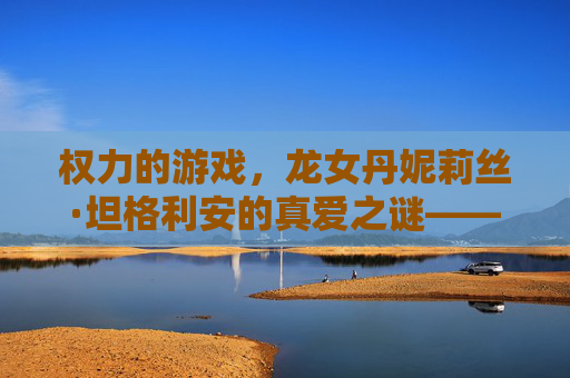 权力的游戏，龙女丹妮莉丝·坦格利安的真爱之谜——从龙到人的情感归宿，权力的游戏，龙女丹妮莉丝·坦格利安的真爱之谜——从龙到人的情感归宿