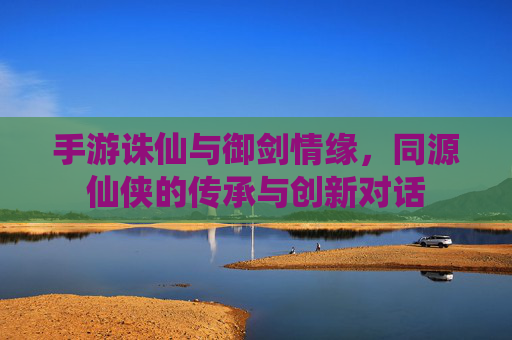 手游诛仙与御剑情缘,同源仙侠的传承与创新对话